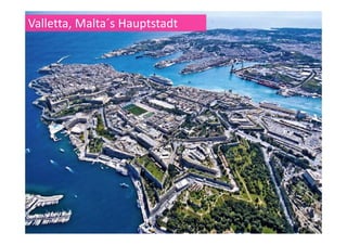 Valletta
Valletta, die Festungsstadt, Citta'
Umilissima, von Herren für Herren,
erbaut, ist Maltas Hauptstadt: eine
lebendige, arbeitende Stadt, das
administrative und wirtschaftliche
Herz der Inseln. Valletta wurde
benannt nach seinem Gründer, dem
verehrten Großmeister des
Ritterlichen Ordens St. Johannis,
Jean Parisot de la Valette. Die
prachtvolle Festungsstadt entstand
auf dem unfruchtbaren Felsen der
Mount Sceberras Halbinsel, die steil
zwischen den beiden tiefen Häfen
Marsamxett und Grand Harbour
emporragt. Nach dem Baubeginn im
Jahr 1556 wurde Valletta mit seinen
eindrucksvollen Festungen, den Fortsg ,
und der Kathedrale in der erstaunlich
kurzen Zeit von nur 15 Jahren
vollendet. Mittlerweile wurde
Valletta in die Liste der
Weltkulturerbe aufgenommen.
 