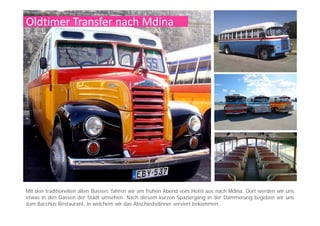 Mdina
Die Geschichte von Mdina reichtDie Geschichte von Mdina reicht
mehr als 4000 Jahre zurück. Diese
Stadt kann für sich den Ursprung
des maltesischen Christentums
beanspruchen denn hier soll derbeanspruchen, denn hier soll der
Heilige Paulus gelebt haben,
nachdem er im Jahre 60 n.Chr. vor
den Inseln Schiffbruch erlitten hatte.
An Mdina fasziniert den BesucherAn Mdina fasziniert den Besucher
vor allem die zeitlose Atmosphäre,
aber auch die kulturellen und
religiösen Schätze sind
beeindruckendbeeindruckend.
Die schmalen Gassen und kleinen
Plätze laden zu einem Spaziergang
durch jahrhundertealte Geschichtedurch jahrhundertealte Geschichte
ein und von der Bastion können sie
fast ganz Malta überblicken. Diese
Stadt ist einzigartig!
 