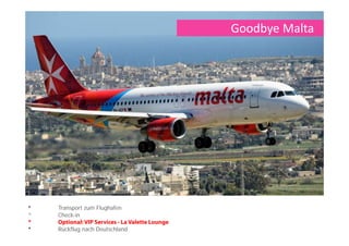 Meeting & Incentive Lebensmittelindustrie
November 4 Tage/ 3 Nächte, 80 Personen, Meeting and Incentives
Alpine Sterling Destination Management Company Tel.: 00356 257 6 6020
Antje Flauss Website: www.alpinemalta.net
Group Executive E-Mail: antje.flauss@alpinemalta.com
Alpine House, Naxxar Rd
SGN9032 San Gwann
Tag 1 - Anreise
Auf Malta angekommen, bringen wir Sie zu Ihrem Hotel, das Corinthia Beach Resort in St. Julian´s. Hier erwartet Sie abends beim Dinner im Grill
3301, dem Restaurants des Hotels, eine phantastische Aussicht auf das beleuchtete Casino und die St. George´s Bay. Eine Jazzband wird dem
ersten Get together auch musikalisch den richtigen Swing geben.
Tag 2 - Valletta
Nach Ihrem Meeting am Vormittag zeigen wir eine Kurzversion der „Malta Experience“ Show als kleine Einstimmung auf die Insel. Anschliessend
Lunch im Hotel. Am Nachmittag starten wir direkt vom Hotel aus mit der Fernandes II zu einer Küsten- und Hafenrundfahrt. Diese endet in
Valletta. Der neue Lift bringt uns bequem vom Hafen in den oberen Teil der Stadt. In Gruppen besichtigen Sie dann die St. John´s Co. Kathedrale
und erkunden die Stadt bei einem entspannten Rundgang. Rückfahrt zum Hotel.
Am Abend werden Sie von Oldtimerbussen nach Mdina gebracht. Am Stadttor werden Sie bereits vom alten Nachtwächter erwartet, der ein Auge
darauf hat, wer seine Stadt am Abend betritt. Er begleitet Sie auf Ihrem nächtlichen Rundgang durch Mdina. An der Bastion servieren wir einen
Welcomedrink und unsere „Silent fire dancer“ werden Sie mit einer Darbietung überraschen. Anschliessend Dinner in den urigen Gewölbekammern
des Bacchus Restaurant. Zu Ihrer Überraschung kommen Soldaten in die ehemaligen Schießpulver Lager gepoltert, um ihre Vorräte aufzufüllen ...
diese verschwinden aber auch wieder so schnell, wie sie gekommen waren. Die Geschichte des Restaurants, welche auf den Menükarten
aufgedruckt ist, gibt Ihnen Aufschluss zu dem „Vorfall“
Tag 3 - Birgu und Mdina
Meeting am Vormittag im Hotel. Nutzung vom Plenum und verschiedenen Gruppenräumen. Nach Ihrem Meeting fahren wir zum Lunch nach Birgu.
Hier kehren wir im Don Berto Restaurant ein, welches sich direkt an der Birgu Waterfront befindet und einen grandiosen Blick über den Grand
Harbour bietet. Anschließend erfahren Sie bei einem Stadtrundgang mehr über Birgu und The Three Cities und besuchen zum Abschluss den
Bormla Regatta Club. Wer möchte kann gern selbst probieren, eines der Boote zu steuern. Optional Wettrennen mit Vertretern aus jeder Gruppe.
Zum Dinner erwartet uns das klassisch-elegante Ambiente des Barracuda Restaurant in der Balluta Bay. Passend zum Ambiente eröffnen zwei
Musiker den Abend mit einer Kombination aus Gitarre und Violine. Nach dem Dinner verwandelt sich das Restaurant zu einer Lounge. Es werden
After Dinner Drinks angeboten und ein DJ übernimmt den Ausklang des Abends.
Tag 4 – Abreise
Transfer zum Flughafen und Rückflug nach Deutschland.
 