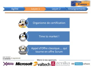 Agilité          Leçon 1            Leçon 2      Enseignements




                  Organisme de certification



                       Time to market !


                 Appel d’Offre classique…. qui
                    tourne en offre Scrum

Jf Jagodzinski
                     Merci à nos sponsors
 