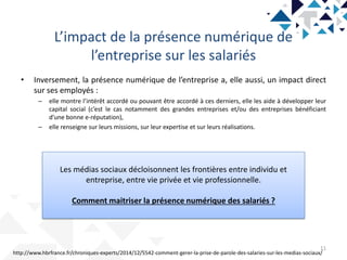 L’impact de la présence numérique de
l’entreprise sur les salariés
11
• Inversement, la présence numérique de l’entreprise a, elle aussi, un impact direct
sur ses employés :
– elle montre l’intérêt accordé ou pouvant être accordé à ces derniers, elle les aide à développer leur
capital social (c’est le cas notamment des grandes entreprises et/ou des entreprises bénéficiant
d’une bonne e-réputation),
– elle renseigne sur leurs missions, sur leur expertise et sur leurs réalisations.
http://www.hbrfrance.fr/chroniques-experts/2014/12/5542-comment-gerer-la-prise-de-parole-des-salaries-sur-les-medias-sociaux/
Les médias sociaux décloisonnent les frontières entre individu et
entreprise, entre vie privée et vie professionnelle.
Comment maitriser la présence numérique des salariés ?
 