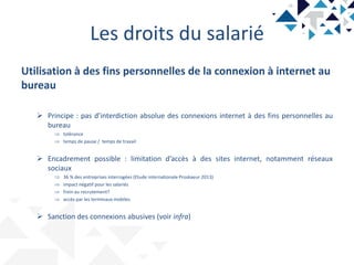 Les droits du salarié
Utilisation à des fins personnelles de la connexion à internet au
bureau
 Principe : pas d’interdiction absolue des connexions internet à des fins personnelles au
bureau
 tolérance
 temps de pause / temps de travail
 Encadrement possible : limitation d’accès à des sites internet, notamment réseaux
sociaux
 36 % des entreprises interrogées (Etude internationale Proskaeur 2013)
 impact négatif pour les salariés
 frein au recrutement?
 accès par les terminaux mobiles
 Sanction des connexions abusives (voir infra)
 