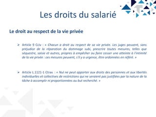 Les droits du salarié
Le droit au respect de la vie privée
 Article 9 Cciv : « Chacun a droit au respect de sa vie privée. Les juges peuvent, sans
préjudice de la réparation du dommage subi, prescrire toutes mesures, telles que
séquestre, saisie et autres, propres à empêcher ou faire cesser une atteinte à l'intimité
de la vie privée : ces mesures peuvent, s'il y a urgence, être ordonnées en référé. »
 Article L.1121-1 Ctrav. : « Nul ne peut apporter aux droits des personnes et aux libertés
individuelles et collectives de restrictions qui ne seraient pas justifiées par la nature de la
tâche à accomplir ni proportionnées au but recherché. »
 