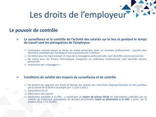 Les droits de l’employeur
Le pouvoir de contrôle
 La surveillance et le contrôle de l’activité des salariés sur le lieu et pendant le temps
de travail sont les prérogatives de l’employeur
 Connexions internet durant le temps de travail présumées avoir un caractère professionnel : peuvent être
librement contrôlées par l’employeur hors la présence de l’intéressé
 De même pour les mails envoyés et reçus de la messagerie professionnelle, sauf identifiés comme personnels
 De même pour les fichiers informatiques enregistrés sur ordinateur professionnel, sauf identifiés comme
personnels
 Interdiction des « Keyloggers »
 Conditions de validité des moyens de surveillance et de contrôle
 Ne doivent pas apporter aux droits et libertés des salariés des restrictions disproportionnées et non justifiées
par la nature de la tâche à accomplir (art. L.1121-1 préc.)
 Consultation du CE
 Information des salariés
 Déclaration préalable à la CNIL : « constituent un moyen de preuve illicite les informations collectées par un
système de traitement automatisée de données personnelles avant sa déclaration à la CNIL » (Cass. soc. 8
octobre 2014, n°13-14,991)
 