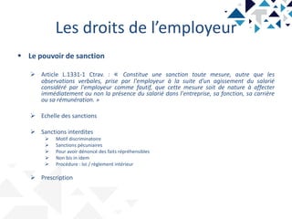 Les droits de l’employeur
 Le pouvoir de sanction
 Article L.1331-1 Ctrav. : « Constitue une sanction toute mesure, autre que les
observations verbales, prise par l'employeur à la suite d'un agissement du salarié
considéré par l'employeur comme fautif, que cette mesure soit de nature à affecter
immédiatement ou non la présence du salarié dans l'entreprise, sa fonction, sa carrière
ou sa rémunération. »
 Echelle des sanctions
 Sanctions interdites
 Motif discriminatoire
 Sanctions pécuniaires
 Pour avoir dénoncé des faits répréhensibles
 Non bis in idem
 Procédure : loi / règlement intérieur
 Prescription
 