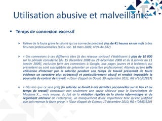 Utilisation abusive et malveillante
 Temps de connexion excessif
 Relève de la faute grave le salarié qui se connecte pendant plus de 41 heures en un mois à des
fins non professionnelles (Cass. soc. 18 mars 2009, n°07-44.247)
 « Ces connexions à ces différents sites [à des réseaux sociaux] s’établissent à plus de 10 000
sur la période considérée [du 15 décembre 2008 au 28 décembre 2008 et du 8 janvier au 11
janvier 2009], exclusion faite des connexions à Google, aux pages jaunes et à lexisnexis qui
présentent ou sont susceptibles de présenter un caractère professionnel. Attendu qu’une telle
utilisation d’Internet par la salariée pendant son temps de travail présentait de toute
évidence un caractère plus qu’excessif et particulièrement abusif et rendait impossible la
poursuite du contrat de travail. » (Cour d’appel de Douai, 30 septembre 2011, RG n°10/02857)
 « Dès lors que ce seul grief [la salariée se livrait à des activités personnelles sur le lieu et au
temps de travail] constituait non seulement une cause sérieuse pour le licenciement de
Madame X…, mais encore, du fait de la violation répétée de la charte informatique et du
règlement intérieur de l’entreprise, un manquement d’une importance telle qu’elle justifiait
que soit retenue la faute grave. » (Cour d’appel de Colmar, 17 décembre 2010, RG n°09/03520)
 