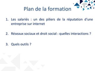 Plan de la formation
1. Les salariés : un des piliers de la réputation d’une
entreprise sur internet
2. Réseaux sociaux et droit social : quelles interactions ?
3. Quels outils ?
 