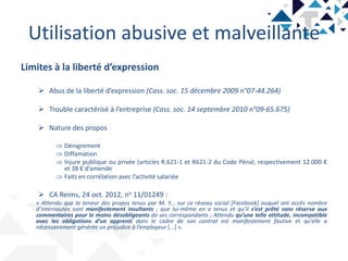 Utilisation abusive et malveillante
Limites à la liberté d’expression
 Abus de la liberté d’expression (Cass. soc. 15 décembre 2009 n°07-44.264)
 Trouble caractérisé à l’entreprise (Cass. soc. 14 septembre 2010 n°09-65.675)
 Nature des propos
 Dénigrement
 Diffamation
 Injure publique ou privée (articles R.621-1 et R621-2 du Code Pénal, respectivement 12.000 €
et 38 € d’amende
 Faits en corrélation avec l’activité salariée
 CA Reims, 24 oct. 2012, no 11/01249 :
« Attendu que la teneur des propos tenus par M. Y... sur ce réseau social [Facebook] auquel ont accès nombre
d’internautes sont manifestement insultants ; que lui-même en a tenus et qu’il s’est prêté sans réserve aux
commentaires pour le moins désobligeants de ses correspondants ; Attendu qu’une telle attitude, incompatible
avec les obligations d’un apprenti dans le cadre de son contrat est manifestement fautive et qu’elle a
nécessairement générée un préjudice à l’employeur [...] ».
 