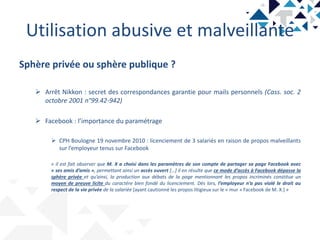 Utilisation abusive et malveillante
Sphère privée ou sphère publique ?
 Arrêt Nikkon : secret des correspondances garantie pour mails personnels (Cass. soc. 2
octobre 2001 n°99.42-942)
 Facebook : l’importance du paramétrage
 CPH Boulogne 19 novembre 2010 : licenciement de 3 salariés en raison de propos malveillants
sur l’employeur tenus sur Facebook
« il est fait observer que M. X a choisi dans les paramètres de son compte de partager sa page Facebook avec
« ses amis d’amis », permettant ainsi un accès ouvert […] il en résulte que ce mode d’accès à Facebook dépasse la
sphère privée et qu’ainsi, la production aux débats de la page mentionnant les propos incriminés constitue un
moyen de preuve licite du caractère bien fondé du licenciement. Dès lors, l’employeur n’a pas violé le droit au
respect de la vie privée de la salariée [ayant cautionné les propos litigieux sur le « mur » Facebook de M. X.] »
 