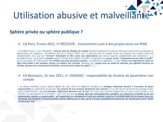Utilisation abusive et malveillante
Sphère privée ou sphère publique ?
 CA Paris, 9 mars 2011, no 09/21478 : licenciement suite à des propos tenus sur MSN
« Considérant que [...] sur “Facebook”, seuls les amis du titulaire du compte dûment accepté par lui peuvent librement avoir accès aux données et
informations qui y figurent ; Considérant que sur le réseau “MSN. com”, il doit être pris en compte le fait qu’il dispose de la même charte de
confidentialité, ainsi que des “verrous” interdisant le libre accès aux informations par nature toujours confidentielles des utilisateurs ; [...]
Considérant que, concernant le groupe auquel l’intimée avait adhéré sur MSN, il s’agissait d’un groupe secret, “n’apparaissant pas dans le profil”;
que la circulation de l’information était limitée aux seuls personnes agréées ; Considérant en définitive [...] que “l’accès aux informations mises en
ligne était limité à des membres choisis, en nombre très restreint, membres qui, compte tenu du mode de sélection, par affinités amicales ou
sociales, forment une communauté d’intérêts, exclusive de la notion de public” [...]. »
 CA Besançon, 15 nov. 2011, no 10/02642 : responsabilité du titulaire de paramétrer son
compte
« Le réseau Facebook a pour objectif affiché de créer entre ses différents membres un maillage relationnel destiné à s’accroître de façon
exponentielle par application du principe “les contacts de mes contacts deviennent mes contacts” et ce, afin de leur permettre de partager toutes
sortes d’informations ; que ces échanges s’effectuent librement via “le mur” de chacun des membres auquel tout un chacun peut accéder si son
titulaire n’a pas apporté de restrictions ; qu’il s’en suit que ce réseau doit être nécessairement considéré, au regard de sa finalité et de son
organisation, comme un espace public ; qu’il appartient en conséquence à celui qui souhaite conserver la confidentialité de ses propos tenus sur
Facebook, soit d’adopter les fonctionnalités idoines offertes par ce site, soit de s’assurer préalablement auprès de son interlocuteur qu’il a limité
l’accès à son “mur” [...]. »
 