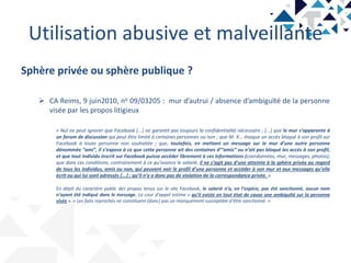 Utilisation abusive et malveillante
Sphère privée ou sphère publique ?
 CA Reims, 9 juin2010, no 09/03205 : mur d’autrui / absence d’ambiguïté de la personne
visée par les propos litigieux
« Nul ne peut ignorer que Facebook [...] ne garantit pas toujours la confidentialité nécessaire ; [...] que le mur s’apparente à
un forum de discussion qui peut être limité à certaines personnes ou non ; que M. X... évoque un accès bloqué à son profil sur
Facebook à toute personne non souhaitée ; que, toutefois, en mettant un message sur le mur d’une autre personne
dénommée “ami”, il s’expose à ce que cette personne ait des centaines d’“amis” ou n’ait pas bloqué les accès à son profil,
et que tout individu inscrit sur Facebook puisse accéder librement à ces informations (coordonnées, mur, messages, photos);
que dans ces conditions, contrairement à ce qu’avance le salarié, il ne s’agit pas d’une atteinte à la sphère privée au regard
de tous les individus, amis ou non, qui peuvent voir le profil d’une personne et accéder à son mur et aux messages qu’elle
écrit ou qui lui sont adressés [...] ; qu’il n’y a donc pas de violation de la correspondance privée. »
En dépit du caractère public des propos tenus sur le site Facebook, le salarié n’a, en l’espèce, pas été sanctionné, aucun nom
n’ayant été indiqué dans le message. La cour d’appel estime « qu’il existe en tout état de cause une ambiguïté sur la personne
visée ». « Les faits reprochés ne constituent [donc] pas un manquement susceptible d’être sanctionné. »
 