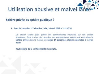Utilisation abusive et malveillante
Sphère privée ou sphère publique ?
 Cour de cassation 1ère chambre civile, 10 avril 2013 n°11-19.530
Un ancien salarié avait publié des commentaires insultants sur son ancien
employeur. Pour la Cour de cassation, ces commentaires avaient été émis dans la
sphère privée dans la mesure où seules 14 personnes étaient autorisées à y avoir
accès.
Tout dépend de la confidentialité du compte.
 