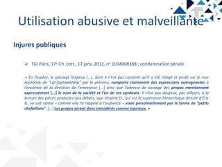 Utilisation abusive et malveillante
Injures publiques
 TGI Paris, 17e Ch. corr., 17 janv. 2012, no 1034008388 ; condamnation pénale
« En l’espèce, le passage litigieux [...], dont il n’est pas contesté qu’il a été rédigé et posté sur le mur
Facebook de “cgt-faptwebhelp” par le prévenu, comporte clairement des expressions outrageantes à
l’encontre de la direction de l’entreprise [...] ainsi que l’adresse de postage des propos mentionnant
expressément [...] le nom de la société et l’un de ses syndicats. Il n’est pas douteux, par ailleurs, à la
lecture des pièces produites aux débats, que Virginie D., qui est la supérieure hiérarchique directe d’Éric
B., se soit sentie – comme elle l’a rappelé à l’audience – visée personnellement par le terme de “petits
chefaillons”. [...] Les propos seront donc considérés comme injurieux. »
 