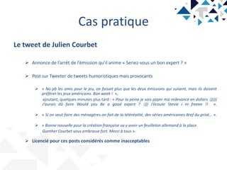 Cas pratique
Le tweet de Julien Courbet
 Annonce de l’arrêt de l’émission qu’il anime « Seriez-vous un bon expert ? »
 Post sur Tweeter de tweets humoristiques mais provocants
 « No pb les amis pour le jeu, on faisait plus que les deux émissions qui suivent, mais ils doivent
préférer les jeux américains. Bon week ! »,
ajoutant, quelques minutes plus tard : « Pour la peine je vais payer ma redevance en dollars :)))))
J’aurais dû faire Would you Be a good expert ? :))) J’écoute Stevie i m freeee !! ».
 « Si on veut faire des ménagères on fait de la téléréalité, des séries américaines Bref du privé… ».
 « Bonne nouvelle pour la création française va y avoir un feuilleton allemand à la place.
Gunther Courbet vous embrasse fort. Merci à tous ».
 Licencié pour ces posts considérés comme inacceptables
 