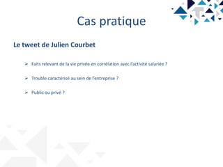 Cas pratique
Le tweet de Julien Courbet
 Faits relevant de la vie privée en corrélation avec l’activité salariée ?
 Trouble caractérisé au sein de l’entreprise ?
 Public ou privé ?
 