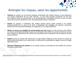 Anticiper les risques, saisir les opportunités
31
• Informer les salariés sur les bonnes pratiques d’utilisation des médias sociaux, via de préférence
une charte d’utilisation de ces sites internet ; et leur faire prendre conscience du fait que
les frontières entre vie personnelle et vie professionnelle s’estompent de plus en plus et qu’ils
sont in fine, qu’ils le veuillent ou non, des porte-paroles de leur entreprise.
• Former les salariés à l’utilisation des médias sociaux (qu’ils soient amenés à les utiliser
professionnellement ou non) et les aider à développer des stratégies de présence numérique
(notamment leur personal branding), en s’appuyant sur une ligne éditoriale.
• Mettre en œuvre une stratégie de communication de crise fondée sur des processus bien définis
en amont, permettant d’anticiper toutes les éventualités et de définir les actions à mettre en œuvre
pour chaque cas identifié par des actions de surveillance des e-réputations (de l’entreprise et celle
de ses salariés).
• Repérer parmi les salariés des influenceurs ou des leaders d’opinion et leur confier la mission de
porte-parole d’entreprise sur le web social, en définissant au préalable les règles à suivre et la ligne
éditoriale à tenir.
• Valoriser l’implication des salariés sur les médias sociaux et récompenser leurs efforts de manière
formelle ou informelle.
http://www.hbrfrance.fr/chroniques-experts/2014/12/5542-comment-gerer-la-prise-de-parole-des-salaries-sur-les-medias-sociaux/
 