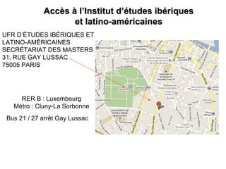 Accès à l’Institut d’études ibériques
                    et latino-américaines
UFR D’ÉTUDES IBÉRIQUES ET
LATINO-AMÉRICAINES
SECRÉTARIAT DES MASTERS
31, RUE GAY LUSSAC
75005 PARIS




     RER B : Luxembourg
   Métro : Cluny-La Sorbonne
 Bus 21 / 27 arrêt Gay Lussac
 