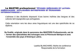 Le MASTER professionnel "ÉTUDES IBÉRIQUES ET LATINO-
AMÉRICAINES APPLIQUÉES ENTREPRISES ET ÉCHANGES
INTERNATIONAUX »

   s’adresse à des étudiants disposant d’une bonne maîtrise des langues et des
   cultures tant espagnoles que portugaises.

   Cette orientation vers les deux aires linguistiques est une des spécificités de ce
   diplôme.


  Sa finalité, originale dans le panorama des MASTERS Professionnels, est de
  - former des spécialistes des échanges avec la Péninsule Ibérique et avec
    l’ensemble des pays d’Amérique Latine.



                                     Laetitia BLANCHARD, Maître de conférence
                                               Responsable de la formation
 