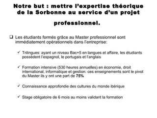Notre but : mettre l’expertise théorique
  de la Sorbonne au service d’un projet

                        professionnel.

 Les étudiants formés grâce au Master professionnel sont
  immédiatement opérationnels dans l’entreprise:

    Trilingues: ayant un niveau Bac+5 en langues et affaire, les étudiants
     possèdent l’espagnol, le portugais et l’anglais

    Formation intensive (530 heures annuelles) en économie, droit
     international, informatique et gestion: ces enseignements sont le pivot
     du Master ils y ont une part de 75%

    Connaissance approfondie des cultures du monde ibérique

    Stage obligatoire de 6 mois au moins validant la formation
 