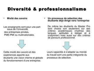 Diversité & professionnalisme

•   Mixité des savoirs                    •   Un processus de sélection des
                                              étudiants déjà dirigé vers l’entreprise

Les enseignants sont pour une part            De même les étudiants du Master Pro
   issus de l’Université,                     sont choisis non seulement sur des
                                              critères académiques (maîtrise des
 des entreprises privées,                     langues, aptitudes à rédiger et à
 PME-PMI ou multinationales.                  s’exprimer) mais aussi sur des critères
                                              de parcours professionnel.




Cette mixité des savoirs et des               Leurs capacités à s’adapter au monde
expériences apporte aux                       du travail sont une partie intégrante du
étudiants une vision interne et globale       processus de sélection.
du fonctionnement d’une entreprise.
 