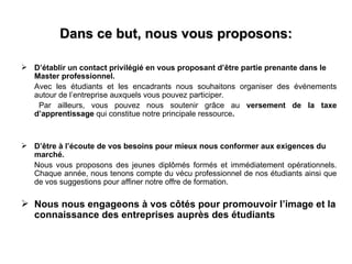Dans ce but, nous vous proposons:

 D’établir un contact privilégié en vous proposant d’être partie prenante dans le
  Master professionnel.
  Avec les étudiants et les encadrants nous souhaitons organiser des événements
  autour de l’entreprise auxquels vous pouvez participer.
   Par ailleurs, vous pouvez nous soutenir grâce au versement de la taxe
  d’apprentissage qui constitue notre principale ressource.



 D’être à l’écoute de vos besoins pour mieux nous conformer aux exigences du
  marché.
  Nous vous proposons des jeunes diplômés formés et immédiatement opérationnels.
  Chaque année, nous tenons compte du vécu professionnel de nos étudiants ainsi que
  de vos suggestions pour affiner notre offre de formation.

 Nous nous engageons à vos côtés pour promouvoir l’image et la
  connaissance des entreprises auprès des étudiants
 
