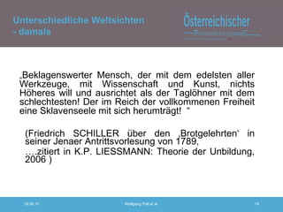 „ Beklagenswerter Mensch, der mit dem edelsten aller Werkzeuge, mit Wissenschaft und Kunst, nichts Höheres will und ausrichtet als der Taglöhner mit dem schlechtesten! Der im Reich der vollkommenen Freiheit eine Sklavenseele mit sich herumträgt!  “ (Friedrich SCHILLER über den ‚Brotgelehrten‘ in seiner Jenaer Antrittsvorlesung von 1789,  … .zitiert in K.P. LIESSMANN: Theorie der Unbildung, 2006 ) Unterschiedliche Weltsichten - damals 