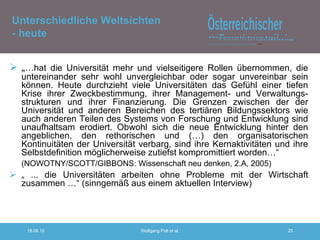 „ … hat die Universität mehr und vielseitigere Rollen übernommen, die untereinander sehr wohl unvergleichbar oder sogar unvereinbar sein können. Heute durchzieht viele Universitäten das Gefühl einer tiefen Krise ihrer Zweckbestimmung, ihrer Management- und Verwaltungs-strukturen und ihrer Finanzierung. Die Grenzen zwischen der der Universität und anderen Bereichen des tertiären Bildungssektors wie auch anderen Teilen des Systems von Forschung und Entwicklung sind unaufhaltsam erodiert. Obwohl sich die neue Entwicklung hinter den angeblichen, den rethorischen und (…) den organisatorischen Kontinuitäten der Universität verbarg, sind ihre Kernaktivitäten und ihre Selbstdefinition möglicherweise zutiefst kompromittiert worden…“  (NOWOTNY/SCOTT/GIBBONS: Wissenschaft neu denken, 2.A, 2005) „  ... die Universitäten arbeiten ohne Probleme mit der Wirtschaft zusammen …“ (sinngemäß aus einem aktuellen Interview) Unterschiedliche Weltsichten - heute 