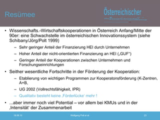 Resümee Wissenschafts.-Wirtschaftskooperationen in Österreich Anfang/Mitte der 90er: eine Schwachstelle im österreichischen Innovationssystem (siehe Schibany/Jörg/Polt 1999) Sehr geringer Anteil der Finanzierung HEI durch Unternehmen Hoher Anteil der nicht-orientierten Finanzierung an HEI („GUF“) Geringer Anteil der Kooperationen zwischen Unternehmen und Forschungseinrichtungen Seither wesentliche Fortschritte in der Förderung der Kooperation: Etablierung von wichtigen Programmen zur Kooperatonsförderung (K-Zentren, A+B,  UG 2002 (Vollrechtsfähigkeit, IPR) Qualitativ besteht keine ‚Förderlücke‘ mehr ! ...aber immer noch viel Potential – vor allem bei KMUs und in der ‚Intensität‘ der Zusammenarbeit 
