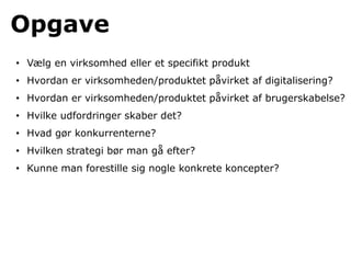 Opgave
• Vælg en virksomhed eller et specifikt produkt
• Hvordan er virksomheden/produktet påvirket af digitalisering?
• Hvordan er virksomheden/produktet påvirket af brugerskabelse?
• Hvilke udfordringer skaber det?
• Hvad gør konkurrenterne?
• Hvilken strategi bør man gå efter?
• Kunne man forestille sig nogle konkrete koncepter?
 