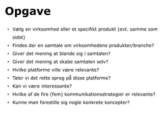 Opgave
• Vælg en virksomhed eller et specifikt produkt (evt. samme som
  sidst)
• Findes der en samtale om virksomhedens produkter/branche?
• Giver det mening at blande sig i samtalen?
• Giver det mening at skabe samtalen selv?
• Hvilke platforme ville være relevante?
• Taler vi det rette sprog på disse platforme?
• Kan vi være interessante?
• Hvilke af de fire (fem) kommunikationsstrategier er relevante?
• Kunne man forestille sig nogle konkrete koncepter?
 