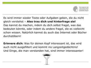 Es wird immer wieder Texte oder Aufgaben geben, die du nicht
gleich verstehst – Also trau dich und hinterfrage sie!
Das kannst du machen, indem du dich selbst fragst, was das
bedeuten könnte, oder indem du andere fragst, die es vielleicht
schon wissen. Natürlich kannst du auch das Internet oder Bücher
durchstöbern!
Erinnere dich: Was für deinen Kopf interessant ist, das wird
auch nicht ausgefiltert und kommt ins Langzeitgedächtnis!
Und Dinge, die man verstanden hat, sind immer interessanter!
 