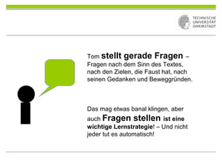 Tom stellt gerade Fragen –
Fragen nach dem Sinn des Textes,
nach den Zielen, die Faust hat, nach
seinen Gedanken und Beweggründen.
Das mag etwas banal klingen, aber
auch Fragen stellen ist eine
wichtige Lernstrategie! – Und nicht
jeder tut es automatisch!
 