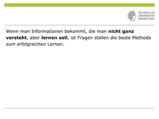 Wenn man Informationen bekommt, die man nicht ganz
versteht, aber lernen soll, ist Fragen stellen die beste Methode
zum erfolgreichen Lernen.
 