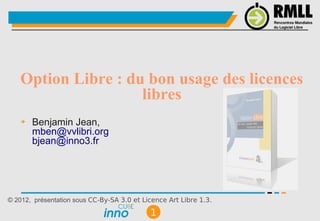 Option Libre : du bon usage des licences
                    libres
    ➔   Benjamin Jean,
        mben@vvlibri.org
        bjean@inno3.fr




© 2012, présentation sous CC-By-SA 3.0 et Licence Art Libre 1.3.

                                            1
 