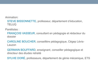 Animation:
STEVE BISSONNETTE, professeur, département d’éducation,
TELUQ
Panélistes :
FRANÇOIS VASSEUR, consultant en pédagogie et rédacteur du
dossier
CAROLINE BOUCHER, conseillère pédagogique, Cégep Lévis-
Lauzon
GERMAIN BOUFFARD, enseignant, conseiller pédagogique et
directeur des études retraité
SYLVIE DORÉ, professeure, département de génie mécanique, ETS
 