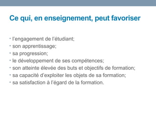 Ce qui, en enseignement, peut favoriser
• l’engagement de l’étudiant;
• son apprentissage;
• sa progression;
• le développement de ses compétences;
• son atteinte élevée des buts et objectifs de formation;
• sa capacité d’exploiter les objets de sa formation;
• sa satisfaction à l’égard de la formation.
 