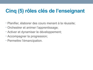 Cinq (5) rôles clés de l’enseignant
• Planifier, élaborer des cours menant à la réussite;
• Orchestrer et animer l’apprentissage;
• Activer et dynamiser le développement;
• Accompagner la progression;
• Permettre l’émancipation.
 