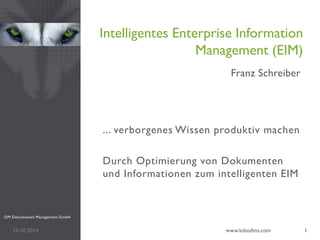 ... verborgenes Wissen produktiv machen 
Durch Optimierung von Dokumenten und Informationen zum intelligenten EIM 
Intelligentes Enterprise Information Management (EIM) 
Franz Schreiber 
10.10.2014 
www.lobodms.com 
1 
DM Dokumenten Management GmbH  