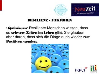 RESILIENZ - FAKTOREN 
•Optimismus: Resiliente Menschen wissen, dass 
es schwere Zeiten im Leben gibt. Sie glauben 
aber daran, dass sich die Dinge auch wieder zum 
Positiven wenden. 
 