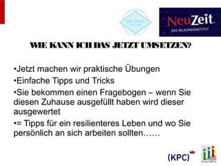 WIE KANN ICH DAS JETZT UMSETZEN? 
•Jetzt machen wir praktische Übungen 
•Einfache Tipps und Tricks 
•Sie bekommen einen Fragebogen – wenn Sie 
diesen Zuhause ausgefüllt haben wird dieser 
ausgewertet 
•= Tipps für ein resilienteres Leben und wo Sie 
persönlich an sich arbeiten sollten…… 
 