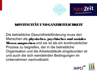KONTINUITÄT UND GANZHEITLICHKEIT 
Die betriebliche Gesundheitsförderung muss den 
Menschen als physisches, psychisches und soziales 
Wesen ansprechen und sie ist als ein kontinuierlicher 
Prozess zu begreifen, der in die betriebliche 
Organisation und die Arbeitsabläufe eingebunden ist 
und auch die sich wandelnden Bedingungen im 
Unternehmen nachvollzieht 
 