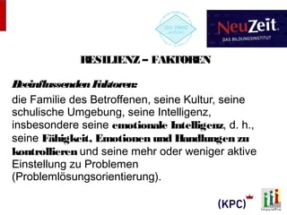 RESILIENZ – FAKTOREN 
Beeinflussenden Faktoren: 
die Familie des Betroffenen, seine Kultur, seine 
schulische Umgebung, seine Intelligenz, 
insbesondere seine emotionale Intelligenz, d. h., 
seine Fähigkeit, Emotionen und Handlungen zu 
kontrollieren und seine mehr oder weniger aktive 
Einstellung zu Problemen 
(Problemlösungsorientierung). 
 
