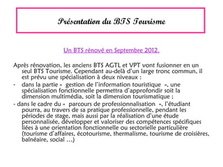 Présentation du BTS Tourisme
Un BTS rénové en Septembre 2012.
Après rénovation, les anciens BTS AGTL et VPT vont fusionner en un
seul BTS Tourisme. Cependant au-delà d’un large tronc commun, il
est prévu une spécialisation à deux niveaux :
- dans la partie « gestion de l’information touristique », une
spécialisation fonctionnelle permettra d’approfondir soit la
dimension multimédia, soit la dimension tourismatique ;
- dans le cadre du « parcours de professionnalisation », l’étudiant
pourra, au travers de sa pratique professionnelle, pendant les
périodes de stage, mais aussi par la réalisation d’une étude
personnalisée, développer et valoriser des compétences spécifiques
liées à une orientation fonctionnelle ou sectorielle particulière
(tourisme d’affaires, écotourisme, thermalisme, tourisme de croisières,
balnéaire, social …)
 