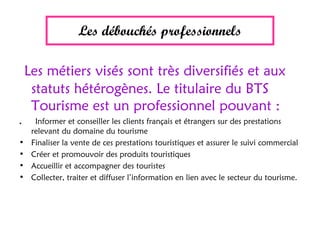 Les débouchés professionnels
Les métiers visés sont très diversifiés et aux
statuts hétérogènes. Le titulaire du BTS
Tourisme est un professionnel pouvant :
. Informer et conseiller les clients français et étrangers sur des prestations
relevant du domaine du tourisme
• Finaliser la vente de ces prestations touristiques et assurer le suivi commercial
• Créer et promouvoir des produits touristiques
• Accueillir et accompagner des touristes
• Collecter, traiter et diffuser l’information en lien avec le secteur du tourisme.
 
