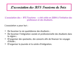 L’association des BTS Tourisme de Foix
L’association des « BTS Tourisme » a été créée en 2004 à l’initiative des
professeurs et des étudiants.
L’association a pour but :
• De favoriser la vie quotidienne des étudiants ;
• De favoriser l’intégration sociale et professionnelle des étudiants dans
la région ;
• D’organiser des spectacles, des concerts afin de financer les voyages
d’étude ;
• D’organiser la journée et la soirée d’intégration.
 