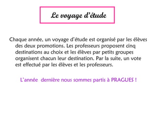 Le voyage d’étude
Chaque année, un voyage d’étude est organisé par les élèves
des deux promotions. Les professeurs proposent cinq
destinations au choix et les élèves par petits groupes
organisent chacun leur destination. Par la suite, un vote
est effectué par les élèves et les professeurs.
L’année dernière nous sommes partis à PRAGUES !
 