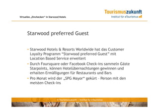 Virtuelles „Einchecken“ in Starwood Hotels




      Starwood preferred Guest

      • Starwood Hotels & Resorts Worldwide hat das Customer
        Loyalty Programm “Starwood preferred Guest” mit
        Location Based Service erweitert
      • Durch Foursquare oder Facebook Check-ins sammeln Gäste
        Starpoints, können Hotelübernachtungen gewinnen und
        erhalten Ermäßigungen für Restaurants und Bars
      • Pro Monat wird der „SPG Mayor“ gekürt – Person mit den
        meisten Check-ins



                                 © Tourismuszukunft — Institut für eTourismus
 