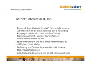 Facebook Spiel „MyMarriottHotel”




      Marriott International, Inc.

      • Facebook App „MyMarriottHotel” führt mögliche neue
        Arbeitnehmer in die Hotelindustrie ein     Recruiting
        Kampagne bei der sich User mit dem Thema
        Hotelmanagement - und der Marke Marriott –
        auseinanderzusetzen sollen
      • Spiel ermöglicht in die Rolle eines Hotelmanager zu
        schlüpfen, bspw. Küche
      • Verlinkung zur Careers Seite von Marriott    reale
        Stellenausschreibungen
      • Ziel des Spiels: Besetzung von 50.000 Stellen weltweit
                                   © Tourismuszukunft — Institut für eTourismus
 