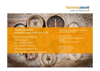 Tourismuszukunft                    HRA 2436 | Registergericht Ingolstadt
                                    Ust.-ID: DE261821378
Marktforschung GmbH & Co. KG
                                    Vertreten durch:
Kardinal-Preysing-Platz 14
                                    Tourismuszukunft Holding GmbH
85072 Eichstätt                     HRB 5661
                                    Registergericht Ingolstadt
Tel: +49 8421 70743-0
Fax: +49 8421 70743-25              Vertreten durch:
www.tourismuszukunft.de             Daniel Amersdorffer
                                    Florian Bauhuber
www.facebook.com/tourismuszukunft   Jens Oellrich
 