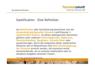 Was bedeutet Gamification?




      Gamification – Eine Definition

      Als Gamification oder Gamifizierung bezeichnet man die
      Anwendung spieltypischer Elemente und Prozesse in
      spielfremdem Kontext. Zu diesen spieltypischen Elementen
      gehören unter anderem Erfahrungspunkte, Highscores,
      Fortschrittsbalken, Ranglisten, virtuelle Güter oder
      Auszeichnungen. Durch die Integration dieser spielerischen
      Elemente soll im Wesentlichen eine Motivationssteigerung
      der Personen erreicht werden, die ansonsten wenig
      herausfordernde, als zu monoton empfundene oder zu
      komplexe Aufgaben umsetzen müssen.
      Quelle: http://de.wikipedia.org/wiki/Gamification
                                       © Tourismuszukunft — Institut für eTourismus
 